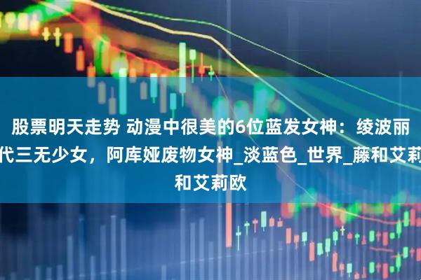 股票明天走势 动漫中很美的6位蓝发女神：绫波丽初代三无少女，阿库娅废物女神_淡蓝色_世界_藤和艾莉欧