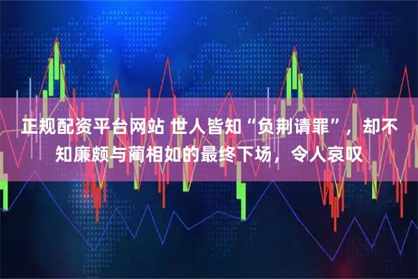正规配资平台网站 世人皆知“负荆请罪”，却不知廉颇与蔺相如的最终下场，令人哀叹