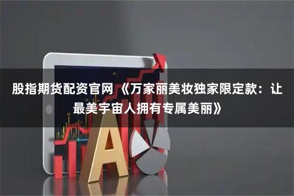 股指期货配资官网 《万家丽美妆独家限定款：让最美宇宙人拥有专属美丽》