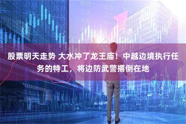 股票明天走势 大水冲了龙王庙！中越边境执行任务的特工，将边防武警撂倒在地