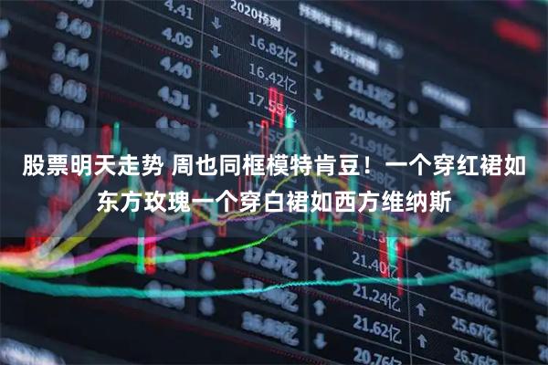 股票明天走势 周也同框模特肯豆！一个穿红裙如东方玫瑰一个穿白裙如西方维纳斯