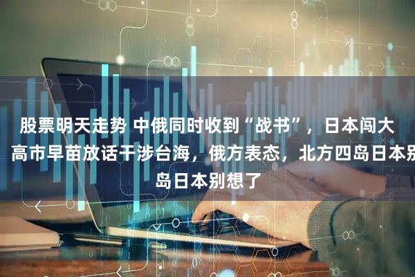 股票明天走势 中俄同时收到“战书”，日本闯大祸了！高市早苗放话干涉台海，俄方表态，北方四岛日本别想了