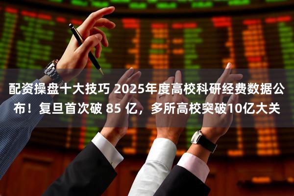配资操盘十大技巧 2025年度高校科研经费数据公布！复旦首次破 85 亿，多所高校突破10亿大关